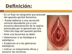 Definición:
Es un flujo no sangrante que procede 
del aparato genital femenino.
 Puede deberse a una secreción 
cervical ab