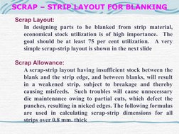 SCRAP – STRIP LAYOUT FOR BLANKING
Scrap Layout:
In designing parts to be blanked from strip material, 
economical stock u