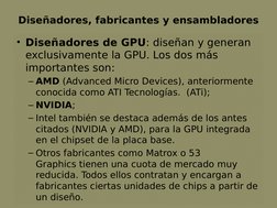 Diseñadores, fabricantes y ensambladores
• Diseñadores de GPU: diseñan y generan 
exclusivamente la GPU. Los dos más 
importa