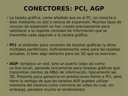 CONECTORES: PCI, AGP
• La tarjeta gráfica, como añadido que es al PC, se conecta a 
éste mediante un slot o ranura de expansi