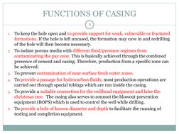 FUNCTIONS OF CASING 
4 
1.
To keep the hole open and to provide support for weak, vulnerable or fractured 
formations. If the
