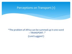 Perceptions on Transport (1)
“The problem of Africa can be summed up in one word 
– TRANSPORT .” 
(Lord Luggard ) 
