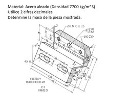 Material: Acero aleado (Densidad 7700 kg/m^3) 
Utilice 2 cifras decimales. 
Determine la masa de la pieza mostrada. 
