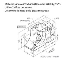 Material: Acero ASTM A36 (Densidad 7850 kg/m^3) 
Utilice 2 cifras decimales. 
Determine la masa de la pieza mostrada. 

