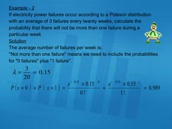 Example - 2
If electricity power failures occur according to a Poisson distribution 
with an average of 3 failures every twen