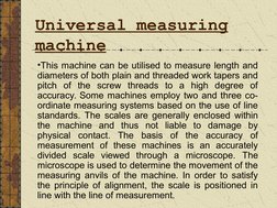 Universal measuring 
machine 
•This machine can be utilised to measure length and 
diameters of both plain and threaded w