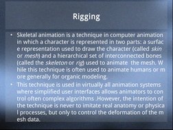 Rigging
• Skeletal animation is a technique in computer animation 
in which a character is represented in two parts: a surfac
