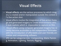 Visual Effects
• Visual effects are the various processes by which imag
ery is created and/or manipulated outside the context