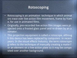 Rotoscoping
• Rotoscoping is an animation  technique in which animat
ors trace over live-action film movement, frame by fram