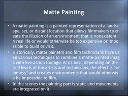 Matte Painting
• A matte painting is a painted representation of a landsc
ape, set, or distant location that allows filmmaker