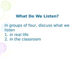 What Do We Listen? 
In groups of four, discuss what we 
listen 
1. in real life 
2. in the classroom
 
