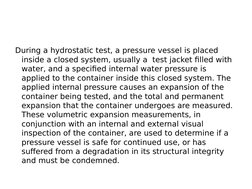 During a hydrostatic test, a pressure vessel is placed 
inside a closed system, usually a  test jacket filled with 
water, an