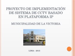 PROYECTO DE IMPLEMENTACIÓN 
DE SISTEMA DE CCTV BASADO 
EN PLATAFORMA IP
MUNICIPALIDAD DE LA VICTORIA
LIMA - 2015
