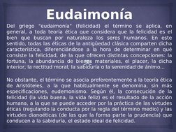 
Eudaimonía
Del griego "eudaimonía" (felicidad) el término se aplica, en 
general, a toda teoría ética que considera que la