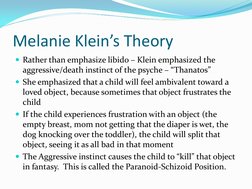 Melanie Klein’s Theory 
Rather than emphasize libido – Klein emphasized the 
aggressive/death instinct of the psyche – “Than