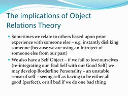 The implications of Object 
Relations Theory 
Sometimes we relate to others based upon prior 
experience with someone else –