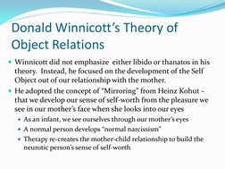 Donald Winnicott’s Theory of 
Object Relations 
Winnicott did not emphasize  either libido or thanatos in his 
theory.  Inst