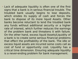 • Lack of adequate liquidity is often one of the first 
signs that a bank is in serious financial trouble. The 
troubled bank