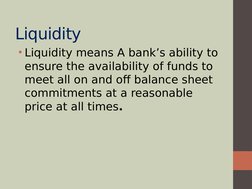  
Liquidity
• Liquidity means A bank’s ability to 
ensure the availability of funds to 
meet all on and off balance sheet 
co