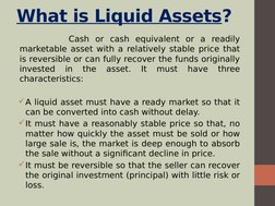 What is Liquid Assets?
        Cash or cash equivalent or a readily 
marketable asset with a relatively stable price that 
is