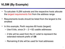 3
VLSM (By Example)
• To calculate VLSM subnets and the respective hosts allocate 
the largest requirements first from the ad