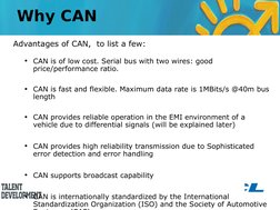 Advantages of CAN,  to list a few:
•
CAN is of low cost. Serial bus with two wires: good 
price/performance ratio.
•
CAN is