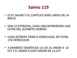 Salmo 119
• ES EL SALMO Y EL CAPÍTULO MAS LARGO DE LA 
BIBLIA
• SON 22 ESTROFAS, CADA UNA REPRESENTA UNA 
LETRA DEL ALFABETO