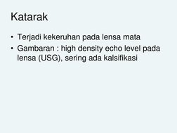 Katarak
• Terjadi kekeruhan pada lensa mata
• Gambaran : high density echo level pada 
lensa (USG), sering ada kalsifikasi
