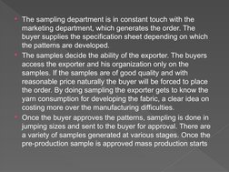 The sampling department is in constant touch with the 
marketing department, which generates the order. The 
buyer supplies
