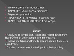 
WORK FORCE - 34 including staff 

CAPACITY - 25-30 pieces. (sampling) 

50 pieces. (production) 

TEA BREAK- 2 (15 Minut