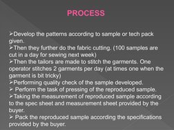 PROCESS 
Develop the patterns according to sample or tech pack 
given. 
Then they further do the fabric cutting. (100 sampl