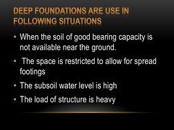• When the soil of good bearing capacity is 
not available near the ground.
• The space is restricted to allow for spread 
fo