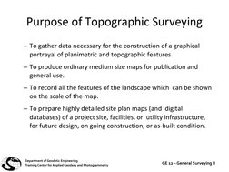 Purpose of Topographic Surveying
– To gather data necessary for the construction of a graphical 
portrayal of planimetric and