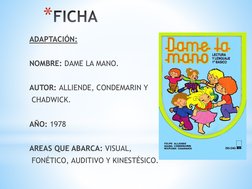 *FICHA
ADAPTACIÓN:
NOMBRE: DAME LA MANO.
AUTOR: ALLIENDE, CONDEMARIN Y
CHADWICK.
AÑO: 1978
AREAS QUE ABARCA: VISUAL,
FONÉTICO