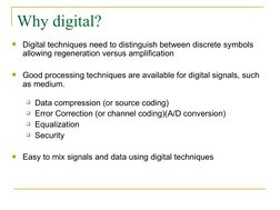 Why digital?

Digital techniques need to distinguish between discrete symbols 
allowing regeneration versus amplificatio