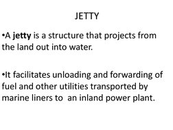JETTY
•A jetty is a structure that projects from 
the land out into water.
•It facilitates unloading and forwarding of 
fuel