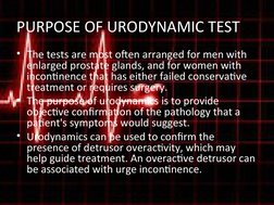 PURPOSE OF URODYNAMIC TEST
• The tests are most often arranged for men with 
enlarged prostate glands, and for women with 
in