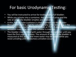 For basic Urodynamic Testing:
•
You will be instructed to arrive for testing with a full bladder.
•
While you urinate into a