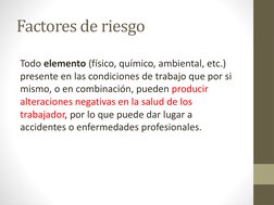 Factores de riesgo
Todo elemento (físico, químico, ambiental, etc.) 
presente en las condiciones de trabajo que por si 
mismo
