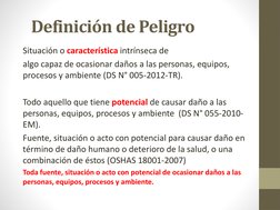 Definición de Peligro
Situación o característica intrínseca de 
algo capaz de ocasionar daños a las personas, equipos, 
proce