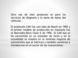 Otro
uso
de
este
protocolo
es
para
los
servicios de diagnosis y la toma de datos del
vehículo.
El protocolo CAN fue una idea