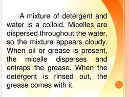 A mixture of detergent and
water is a colloid. Micelles are
dispersed throughout the water,
so the mixture appears cloudy.
Wh