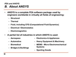 FEA and ANSYS
B.  About ANSYS
•
ANSYS is a complete FEA software package used by 
engineers worldwide in virtually all fields