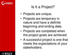 Is It a Project?
• Projects are unique.
• Projects are temporary in 
nature and have a definite 
beginning and ending date.
•