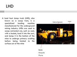 LHD
A load haul dump truck (LHD), also
known as a scoop tram, is a
specialized
loading
machine
manufactured for the undergrou