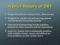 A Brief History of DBT
Designed by Marsha Linehan, Ph.D., 1980s and 90s
Designed for suicidal and self-harming patients 
with