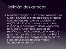 Religião dos astecas.
Quanto à religião, assim como os Incas e os 
Maias, os Astecas eram politeístas e faziam 
culto aos de