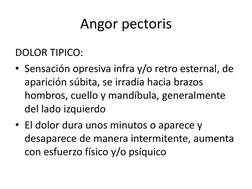 Angor pectoris
DOLOR TIPICO:
• Sensación opresiva infra y/o retro esternal, de 
aparición súbita, se irradia hacia brazos 
ho