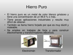 Hierro Puro
• El hierro puro es un metal de color blanco grisáceo y
tiene una concentración de un 99,9 % o más.
• Tiene pocas