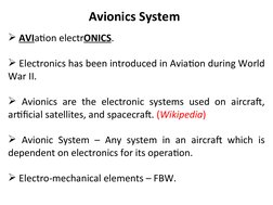 Avionics System
 AVIation electrONICS.
 Electronics has been introduced in Aviation during World 
War II. 
 Avionics are t